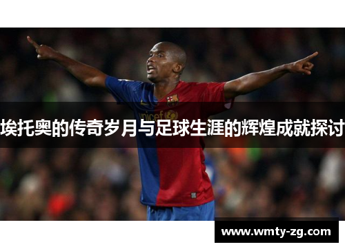 埃托奥的传奇岁月与足球生涯的辉煌成就探讨