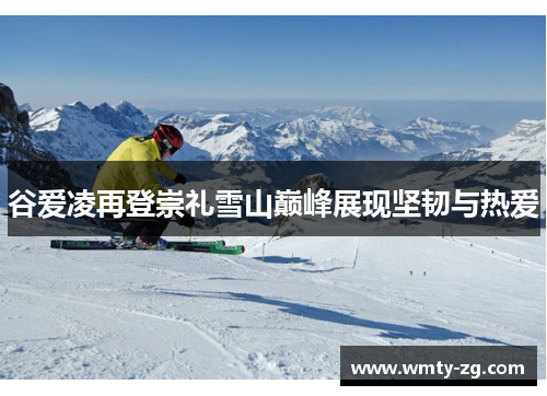 谷爱凌再登崇礼雪山巅峰展现坚韧与热爱